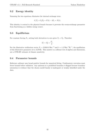 CFR-RF v1.1 - Full Research Standard Vadym Tsinderhoz
9.2 Energy identity
Summing the two equations eliminates the internal exchange term:
CsṪs + CdṪd = F(t) − λTs = N(t).
This identity is central to the physical branch because it prevents the ocean-exchange parameter
from functioning as a hidden energy source.
9.3 Equilibrium
For constant forcing F∗, setting both derivatives to zero gives Ts = Td. Therefore
T∗
s = T∗
d =
F∗
λ
.
For the illustrative verification vector F∗ = 3.93414 Wm−2 and λ = 1.2 Wm−2K−1, the equilibrium
of this illustrative parameter set is 3.278 K. This number is a software test of algebra and dimensions,
not a CFR-RF estimate of climate sensitivity.
9.4 Parameter bounds
Reference software uses broad positive bounds for numerical fitting. Confirmatory execution must
freeze bounds before validation. Any optimum at a prohibited boundary is flagged because boundary
saturation is evidence that the chosen model family is inadequate or weakly identified under the
data.
32
 