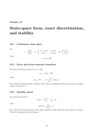 Chapter 10
State-space form, exact discretization,
and stability
10.1 Continuous state space
Let
x =

Ts
Td
#
, A =

−(λ + γ)/Cs γ/Cs
γ/Cd −γ/Cd
#
, B =

1/Cs
0
#
.
Then
ẋ = Ax + BF.
10.2 Exact piecewise-constant transition
For constant forcing on interval [tk, tk + ∆t),
xk+1 = Φxk + ΓFk,
where
Φ = eA∆t
, Γ =
Z ∆t
0
eAτ
B dτ.
The reference implementation computes both using an augmented matrix exponential, avoiding
explicit inversion of A.
10.3 Stability proof
For positive parameters,
tr(A) = −
λ + γ
Cs
−
γ
Cd
 0,
while
det(A) =
λγ
CsCd
 0.
For a real two-dimensional linear system these conditions imply eigenvalues with negative real parts.
Thus the homogeneous solution decays.
33
 