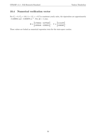 CFR-RF v1.1 - Full Research Standard Vadym Tsinderhoz
10.4 Numerical verification vector
For Cs = 8, Cd = 110, λ = 1.2, γ = 0.7 in consistent yearly units, the eigenvalues are approximately
−0.239884 and −0.003979 yr−1. For ∆t = 1 year,
Φ ≈

0.788834 0.077635
0.005646 0.993913
#
, Γ ≈

0.111275
0.000367
#
.
These values are locked as numerical regression tests for the state-space routine.
34
 