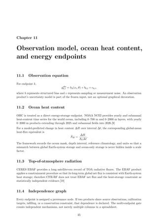 Chapter 11
Observation model, ocean heat content,
and energy endpoints
11.1 Observation equation
For endpoint k,
yobs
k,t = hk(xt, θ) + bk,t + ϵk,t,
where b represents structured bias and ϵ represents sampling or measurement noise. An observation
product’s uncertainty model is part of the frozen input, not an optional graphical decoration.
11.2 Ocean heat content
OHC is treated as a direct energy-storage endpoint. NOAA NCEI provides yearly and subannual
heat-content time series for the world ocean, including 0–700 m and 0–2000 m layers, with yearly
0–2000 m products extending through 2025 and subannual fields into 2026.[9]
For a model-predicted change in heat content ∆H over interval ∆t, the corresponding global-mean
heat-flux equivalent is
N̄H =
∆H
AE∆t
.
The framework records the ocean mask, depth interval, reference climatology, and units so that a
mismatch between global Earth-system storage and ocean-only storage is never hidden inside a scale
factor.
11.3 Top-of-atmosphere radiation
CERES EBAF provides a long satellite-era record of TOA radiative fluxes. The EBAF product
applies a constrainment procedure so that its long-term global net flux is consistent with Earth-system
heat storage; therefore CFR-RF does not treat EBAF net flux and the heat-storage constraint as
statistically independent evidence.[10]
11.4 Independence graph
Every endpoint is assigned a provenance node. If two products share source observations, calibration
targets, infilling, or a conservation constraint, that dependence is declared. The multi-endpoint gate
counts independent mechanisms, not merely multiple columns in a spreadsheet.
35
 