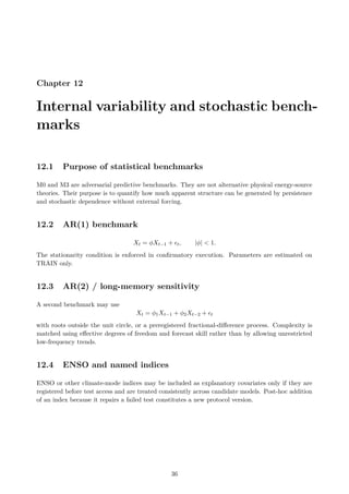 Chapter 12
Internal variability and stochastic bench-
marks
12.1 Purpose of statistical benchmarks
M0 and M3 are adversarial predictive benchmarks. They are not alternative physical energy-source
theories. Their purpose is to quantify how much apparent structure can be generated by persistence
and stochastic dependence without external forcing.
12.2 AR(1) benchmark
Xt = ϕXt−1 + ϵt, |ϕ|  1.
The stationarity condition is enforced in confirmatory execution. Parameters are estimated on
TRAIN only.
12.3 AR(2) / long-memory sensitivity
A second benchmark may use
Xt = ϕ1Xt−1 + ϕ2Xt−2 + ϵt
with roots outside the unit circle, or a preregistered fractional-difference process. Complexity is
matched using effective degrees of freedom and forecast skill rather than by allowing unrestricted
low-frequency trends.
12.4 ENSO and named indices
ENSO or other climate-mode indices may be included as explanatory covariates only if they are
registered before test access and are treated consistently across candidate models. Post-hoc addition
of an index because it repairs a failed test constitutes a new protocol version.
36
 