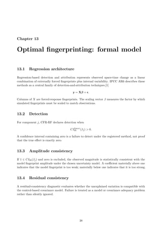 Chapter 13
Optimal fingerprinting: formal model
13.1 Regression architecture
Regression-based detection and attribution represents observed space-time change as a linear
combination of externally forced fingerprints plus internal variability. IPCC AR6 describes these
methods as a central family of detection-and-attribution techniques.[1]
y = Xβ + ϵ.
Columns of X are forced-response fingerprints. The scaling vector β measures the factor by which
simulated fingerprints must be scaled to match observations.
13.2 Detection
For component j, CFR-RF declares detection when
CIlower
95 (βj)  0.
A confidence interval containing zero is a failure to detect under the registered method, not proof
that the true effect is exactly zero.
13.3 Amplitude consistency
If 1 ∈ CI95(βj) and zero is excluded, the observed magnitude is statistically consistent with the
model fingerprint amplitude under the chosen uncertainty model. A coefficient materially above one
indicates that the model fingerprint is too weak; materially below one indicates that it is too strong.
13.4 Residual consistency
A residual-consistency diagnostic evaluates whether the unexplained variation is compatible with
the control-based covariance model. Failure is treated as a model or covariance adequacy problem
rather than silently ignored.
38
 