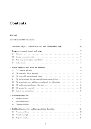 Contents
Abstract 1
Executive scientific statement 2
I Scientific object, claim hierarchy, and falsification logic 16
1 Purpose, research object, and scope 17
1.1 Purpose . . . . . . . . . . . . . . . . . . . . . . . . . . . . . . . . . . . . . . . . . . . 17
1.2 Central research question . . . . . . . . . . . . . . . . . . . . . . . . . . . . . . . . . 17
1.3 Why temperature alone is insufficient . . . . . . . . . . . . . . . . . . . . . . . . . . . 17
1.4 Status classes . . . . . . . . . . . . . . . . . . . . . . . . . . . . . . . . . . . . . . . . 17
2 Claim hierarchy and scientific meaning 19
2.1 C0: observed warming . . . . . . . . . . . . . . . . . . . . . . . . . . . . . . . . . . . 19
2.2 C1: externally forced warming . . . . . . . . . . . . . . . . . . . . . . . . . . . . . . 19
2.3 C2: detectable anthropogenic signal . . . . . . . . . . . . . . . . . . . . . . . . . . . 19
2.4 C3: anthropogenic forcing materially improves prediction . . . . . . . . . . . . . . . 19
2.5 C4: greenhouse gases add incremental predictive information . . . . . . . . . . . . . 19
2.6 C5: multi-endpoint physical coherence . . . . . . . . . . . . . . . . . . . . . . . . . . 20
2.7 C6: prospective survival . . . . . . . . . . . . . . . . . . . . . . . . . . . . . . . . . . 20
2.8 Logical non-implications . . . . . . . . . . . . . . . . . . . . . . . . . . . . . . . . . . 20
3 Causal architecture 21
3.1 External drivers . . . . . . . . . . . . . . . . . . . . . . . . . . . . . . . . . . . . . . . 21
3.2 Internal variability . . . . . . . . . . . . . . . . . . . . . . . . . . . . . . . . . . . . . 21
3.3 Observation layer . . . . . . . . . . . . . . . . . . . . . . . . . . . . . . . . . . . . . . 22
4 Falsifiability, severity, and interpretation discipline 23
4.1 Predeclared defeat . . . . . . . . . . . . . . . . . . . . . . . . . . . . . . . . . . . . . 23
4.2 Severity concept . . . . . . . . . . . . . . . . . . . . . . . . . . . . . . . . . . . . . . 23
4.3 Negative results . . . . . . . . . . . . . . . . . . . . . . . . . . . . . . . . . . . . . . . 23
3
 