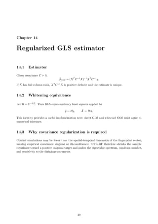 Chapter 14
Regularized GLS estimator
14.1 Estimator
Given covariance C ≻ 0,
β̂GLS = (XT
C−1
X)−1
XT
C−1
y.
If X has full column rank, XT C−1X is positive definite and the estimate is unique.
14.2 Whitening equivalence
Let R = C−1/2. Then GLS equals ordinary least squares applied to
ỹ = Ry, X̃ = RX.
This identity provides a useful implementation test: direct GLS and whitened OLS must agree to
numerical tolerance.
14.3 Why covariance regularization is required
Control simulations may be fewer than the spatial-temporal dimension of the fingerprint vector,
making empirical covariance singular or ill-conditioned. CFR-RF therefore shrinks the sample
covariance toward a positive diagonal target and audits the eigenvalue spectrum, condition number,
and sensitivity to the shrinkage parameter.
39
 