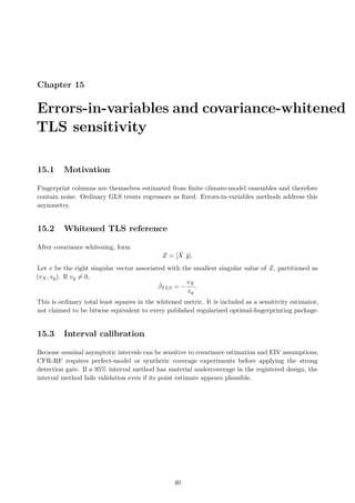 Chapter 15
Errors-in-variables and covariance-whitened
TLS sensitivity
15.1 Motivation
Fingerprint columns are themselves estimated from finite climate-model ensembles and therefore
contain noise. Ordinary GLS treats regressors as fixed. Errors-in-variables methods address this
asymmetry.
15.2 Whitened TLS reference
After covariance whitening, form
Z = [X̃ ỹ].
Let v be the right singular vector associated with the smallest singular value of Z, partitioned as
(vX, vy). If vy ̸= 0,
β̂TLS = −
vX
vy
.
This is ordinary total least squares in the whitened metric. It is included as a sensitivity estimator,
not claimed to be bitwise equivalent to every published regularized optimal-fingerprinting package.
15.3 Interval calibration
Because nominal asymptotic intervals can be sensitive to covariance estimation and EIV assumptions,
CFR-RF requires perfect-model or synthetic coverage experiments before applying the strong
detection gate. If a 95% interval method has material undercoverage in the registered design, the
interval method fails validation even if its point estimate appears plausible.
40
 