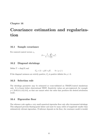 Chapter 16
Covariance estimation and regulariza-
tion
16.1 Sample covariance
For centered control vectors zi,
S =
1
n − 1
n
X
i=1
zizT
i .
16.2 Diagonal shrinkage
Define T = diag(S) and
Cρ = (1 − ρ)S + ρT, 0  ρ ≤ 1.
If the diagonal variances are strictly positive, Cρ is positive definite for ρ  0.
16.3 Selection rule
The shrinkage parameter may be estimated or cross-validated on TRAIN/control simulations
only. It is frozen before observational TEST. Sensitivity values are pre-registered, for example
ρ ∈ {0.05, 0.1, 0.2, 0.4}, so that one cannot select the value that produces the desired attribution
result.
16.4 Eigenvalue floor
The reference code applies a very small numerical eigenvalue floor only after documented shrinkage.
This safeguard prevents floating-point failure and must be many orders of magnitude smaller than
substantively relevant eigenvalues. If inference depends on the floor, the covariance model is invalid.
41
 