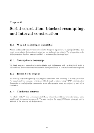 Chapter 17
Serial correlation, blocked resampling,
and interval construction
17.1 Why iid bootstrap is unsuitable
Annual and monthly climate time series exhibit temporal dependence. Sampling individual time
points independently destroys this structure and can understate uncertainty. The primary time-series
skill comparison therefore uses moving-block or stationary bootstrap variants.
17.2 Moving-block bootstrap
For block length L, resample contiguous blocks with replacement until the test-length series is
reconstructed. Compared models use identical resampled indices so that skill differences are paired.
17.3 Frozen block lengths
For monthly analyses the primary block length is 60 months, with sensitivity at 24 and 120 months.
For annual analyses, a separate preregistered block length is selected using TRAIN autocorrelation
diagnostics. A conclusion that changes sign across all reasonable frozen block choices is reported as
Unstable.
17.4 Confidence intervals
For relative skill S(b) from bootstrap replicate b, the primary interval is the percentile interval unless
a calibrated alternative is registered. The gate requires the lower 95% bound to exceed zero in
addition to the practical 5% skill threshold.
42
 