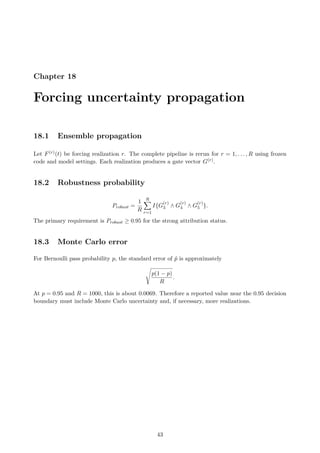 Chapter 18
Forcing uncertainty propagation
18.1 Ensemble propagation
Let F(r)(t) be forcing realization r. The complete pipeline is rerun for r = 1, . . . , R using frozen
code and model settings. Each realization produces a gate vector G(r).
18.2 Robustness probability
Probust =
1
R
R
X
r=1
I{G
(r)
3 ∧ G
(r)
4 ∧ G
(r)
5 }.
The primary requirement is Probust ≥ 0.95 for the strong attribution status.
18.3 Monte Carlo error
For Bernoulli pass probability p, the standard error of p̂ is approximately
s
p(1 − p)
R
.
At p = 0.95 and R = 1000, this is about 0.0069. Therefore a reported value near the 0.95 decision
boundary must include Monte Carlo uncertainty and, if necessary, more realizations.
43
 