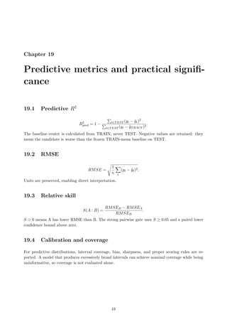 Chapter 19
Predictive metrics and practical signifi-
cance
19.1 Predictive R2
R2
pred = 1 −
P
t∈TEST (yt − ŷt)2
P
t∈TEST (yt − ȳTRAIN )2
.
The baseline center is calculated from TRAIN, never TEST. Negative values are retained: they
mean the candidate is worse than the frozen TRAIN-mean baseline on TEST.
19.2 RMSE
RMSE =
s
1
n
X
t
(yt − ŷt)2.
Units are preserved, enabling direct interpretation.
19.3 Relative skill
S(A : B) =
RMSEB − RMSEA
RMSEB
.
S  0 means A has lower RMSE than B. The strong pairwise gate uses S ≥ 0.05 and a paired lower
confidence bound above zero.
19.4 Calibration and coverage
For predictive distributions, interval coverage, bias, sharpness, and proper scoring rules are re-
ported. A model that produces excessively broad intervals can achieve nominal coverage while being
uninformative, so coverage is not evaluated alone.
44
 