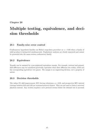 Chapter 20
Multiple testing, equivalence, and deci-
sion thresholds
20.1 Family-wise error control
Confirmatory hypothesis families use Holm’s step-down procedure at α = 0.05 when a family of
valid p-values is interpreted simultaneously. Exploratory analyses are clearly separated and cannot
be promoted into the same-version confirmatory family.
20.2 Equivalence
Transfer can be assessed by a pre-registered equivalence margin. For example, external and primary
skill differences may be considered practically equivalent when their difference lies within ±0.05 and
the corresponding equivalence test passes. The margin is an engineering decision, not a property of
nature.
20.3 Decision thresholds
The values 5% skill improvement, 95% forcing robustness, p = 0.05, and prospective 90% interval
coverage between 0.85 and 0.95 are versioned protocol choices. They are not used to claim a universal
physical constant. Any revision requires a new protocol version before the relevant test is accessed.
45
 