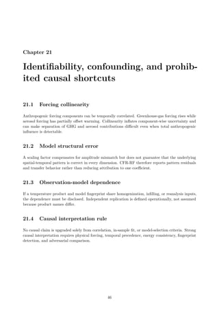 Chapter 21
Identifiability, confounding, and prohib-
ited causal shortcuts
21.1 Forcing collinearity
Anthropogenic forcing components can be temporally correlated. Greenhouse-gas forcing rises while
aerosol forcing has partially offset warming. Collinearity inflates component-wise uncertainty and
can make separation of GHG and aerosol contributions difficult even when total anthropogenic
influence is detectable.
21.2 Model structural error
A scaling factor compensates for amplitude mismatch but does not guarantee that the underlying
spatial-temporal pattern is correct in every dimension. CFR-RF therefore reports pattern residuals
and transfer behavior rather than reducing attribution to one coefficient.
21.3 Observation-model dependence
If a temperature product and model fingerprint share homogenization, infilling, or reanalysis inputs,
the dependence must be disclosed. Independent replication is defined operationally, not assumed
because product names differ.
21.4 Causal interpretation rule
No causal claim is upgraded solely from correlation, in-sample fit, or model-selection criteria. Strong
causal interpretation requires physical forcing, temporal precedence, energy consistency, fingerprint
detection, and adversarial comparison.
46
 