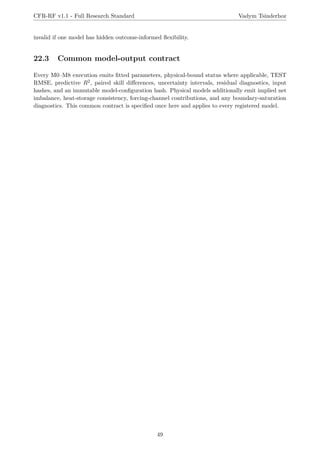 CFR-RF v1.1 - Full Research Standard Vadym Tsinderhoz
invalid if one model has hidden outcome-informed flexibility.
22.3 Common model-output contract
Every M0–M8 execution emits fitted parameters, physical-bound status where applicable, TEST
RMSE, predictive R2, paired skill differences, uncertainty intervals, residual diagnostics, input
hashes, and an immutable model-configuration hash. Physical models additionally emit implied net
imbalance, heat-storage consistency, forcing-channel contributions, and any boundary-saturation
diagnostics. This common contract is specified once here and applies to every registered model.
49
 
