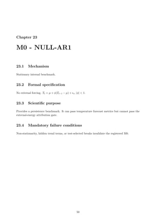Chapter 23
M0 - NULL-AR1
23.1 Mechanism
Stationary internal benchmark.
23.2 Formal specification
No external forcing. Tt = µ + ϕ(Tt−1 − µ) + ϵt, |ϕ|  1.
23.3 Scientific purpose
Provides a persistence benchmark. It can pass temperature forecast metrics but cannot pass the
external-energy attribution gate.
23.4 Mandatory failure conditions
Non-stationarity, hidden trend terms, or test-selected breaks invalidate the registered M0.
50
 