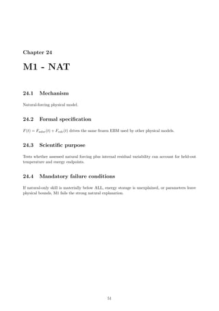 Chapter 24
M1 - NAT
24.1 Mechanism
Natural-forcing physical model.
24.2 Formal specification
F(t) = Fsolar(t) + Fvolc(t) drives the same frozen EBM used by other physical models.
24.3 Scientific purpose
Tests whether assessed natural forcing plus internal residual variability can account for held-out
temperature and energy endpoints.
24.4 Mandatory failure conditions
If natural-only skill is materially below ALL, energy storage is unexplained, or parameters leave
physical bounds, M1 fails the strong natural explanation.
51
 