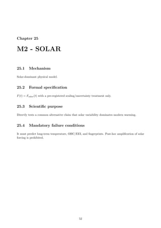 Chapter 25
M2 - SOLAR
25.1 Mechanism
Solar-dominant physical model.
25.2 Formal specification
F(t) = Fsolar(t) with a pre-registered scaling/uncertainty treatment only.
25.3 Scientific purpose
Directly tests a common alternative claim that solar variability dominates modern warming.
25.4 Mandatory failure conditions
It must predict long-term temperature, OHC/EEI, and fingerprints. Post-hoc amplification of solar
forcing is prohibited.
52
 