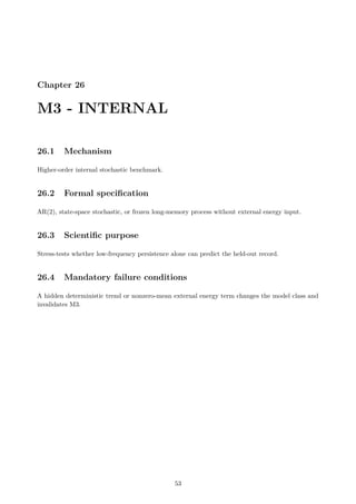 Chapter 26
M3 - INTERNAL
26.1 Mechanism
Higher-order internal stochastic benchmark.
26.2 Formal specification
AR(2), state-space stochastic, or frozen long-memory process without external energy input.
26.3 Scientific purpose
Stress-tests whether low-frequency persistence alone can predict the held-out record.
26.4 Mandatory failure conditions
A hidden deterministic trend or nonzero-mean external energy term changes the model class and
invalidates M3.
53
 