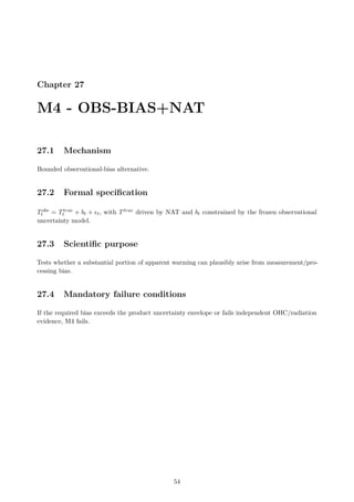 Chapter 27
M4 - OBS-BIAS+NAT
27.1 Mechanism
Bounded observational-bias alternative.
27.2 Formal specification
Tobs
t = Ttrue
t + bt + ϵt, with Ttrue driven by NAT and bt constrained by the frozen observational
uncertainty model.
27.3 Scientific purpose
Tests whether a substantial portion of apparent warming can plausibly arise from measurement/pro-
cessing bias.
27.4 Mandatory failure conditions
If the required bias exceeds the product uncertainty envelope or fails independent OHC/radiation
evidence, M4 fails.
54
 
