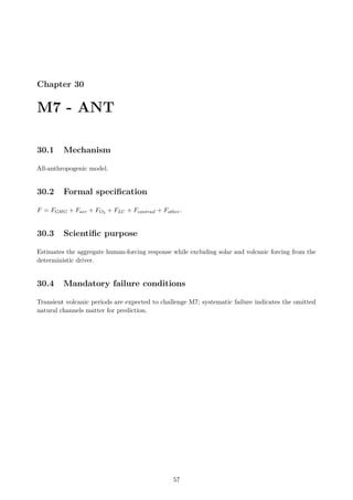 Chapter 30
M7 - ANT
30.1 Mechanism
All-anthropogenic model.
30.2 Formal specification
F = FGHG + Faer + FO3 + FLU + Fcontrail + Fother.
30.3 Scientific purpose
Estimates the aggregate human-forcing response while excluding solar and volcanic forcing from the
deterministic driver.
30.4 Mandatory failure conditions
Transient volcanic periods are expected to challenge M7; systematic failure indicates the omitted
natural channels matter for prediction.
57
 
