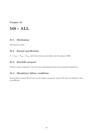 Chapter 31
M8 - ALL
31.1 Mechanism
Full physical model.
31.2 Formal specification
F = FANT + Fsolar + Fvolc with frozen forcing uncertainty and the primary EBM.
31.3 Scientific purpose
Primary strong competitor: tests the joint anthropogenic-plus-natural physical explanation.
31.4 Mandatory failure conditions
Strong status requires G0–G8 and, for the highest prospective status, G9. Good in-sample fit alone
is insufficient.
58
 