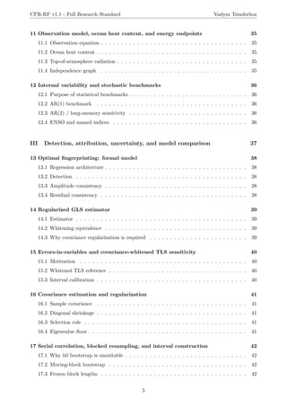 CFR-RF v1.1 - Full Research Standard Vadym Tsinderhoz
11 Observation model, ocean heat content, and energy endpoints 35
11.1 Observation equation . . . . . . . . . . . . . . . . . . . . . . . . . . . . . . . . . . . . 35
11.2 Ocean heat content . . . . . . . . . . . . . . . . . . . . . . . . . . . . . . . . . . . . . 35
11.3 Top-of-atmosphere radiation . . . . . . . . . . . . . . . . . . . . . . . . . . . . . . . . 35
11.4 Independence graph . . . . . . . . . . . . . . . . . . . . . . . . . . . . . . . . . . . . 35
12 Internal variability and stochastic benchmarks 36
12.1 Purpose of statistical benchmarks . . . . . . . . . . . . . . . . . . . . . . . . . . . . . 36
12.2 AR(1) benchmark . . . . . . . . . . . . . . . . . . . . . . . . . . . . . . . . . . . . . 36
12.3 AR(2) / long-memory sensitivity . . . . . . . . . . . . . . . . . . . . . . . . . . . . . 36
12.4 ENSO and named indices . . . . . . . . . . . . . . . . . . . . . . . . . . . . . . . . . 36
III Detection, attribution, uncertainty, and model comparison 37
13 Optimal fingerprinting: formal model 38
13.1 Regression architecture . . . . . . . . . . . . . . . . . . . . . . . . . . . . . . . . . . . 38
13.2 Detection . . . . . . . . . . . . . . . . . . . . . . . . . . . . . . . . . . . . . . . . . . 38
13.3 Amplitude consistency . . . . . . . . . . . . . . . . . . . . . . . . . . . . . . . . . . . 38
13.4 Residual consistency . . . . . . . . . . . . . . . . . . . . . . . . . . . . . . . . . . . . 38
14 Regularized GLS estimator 39
14.1 Estimator . . . . . . . . . . . . . . . . . . . . . . . . . . . . . . . . . . . . . . . . . . 39
14.2 Whitening equivalence . . . . . . . . . . . . . . . . . . . . . . . . . . . . . . . . . . . 39
14.3 Why covariance regularization is required . . . . . . . . . . . . . . . . . . . . . . . . 39
15 Errors-in-variables and covariance-whitened TLS sensitivity 40
15.1 Motivation . . . . . . . . . . . . . . . . . . . . . . . . . . . . . . . . . . . . . . . . . 40
15.2 Whitened TLS reference . . . . . . . . . . . . . . . . . . . . . . . . . . . . . . . . . . 40
15.3 Interval calibration . . . . . . . . . . . . . . . . . . . . . . . . . . . . . . . . . . . . . 40
16 Covariance estimation and regularization 41
16.1 Sample covariance . . . . . . . . . . . . . . . . . . . . . . . . . . . . . . . . . . . . . 41
16.2 Diagonal shrinkage . . . . . . . . . . . . . . . . . . . . . . . . . . . . . . . . . . . . . 41
16.3 Selection rule . . . . . . . . . . . . . . . . . . . . . . . . . . . . . . . . . . . . . . . . 41
16.4 Eigenvalue floor . . . . . . . . . . . . . . . . . . . . . . . . . . . . . . . . . . . . . . . 41
17 Serial correlation, blocked resampling, and interval construction 42
17.1 Why iid bootstrap is unsuitable . . . . . . . . . . . . . . . . . . . . . . . . . . . . . . 42
17.2 Moving-block bootstrap . . . . . . . . . . . . . . . . . . . . . . . . . . . . . . . . . . 42
17.3 Frozen block lengths . . . . . . . . . . . . . . . . . . . . . . . . . . . . . . . . . . . . 42
5
 