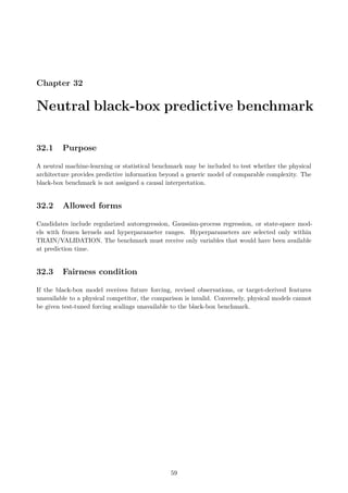 Chapter 32
Neutral black-box predictive benchmark
32.1 Purpose
A neutral machine-learning or statistical benchmark may be included to test whether the physical
architecture provides predictive information beyond a generic model of comparable complexity. The
black-box benchmark is not assigned a causal interpretation.
32.2 Allowed forms
Candidates include regularized autoregression, Gaussian-process regression, or state-space mod-
els with frozen kernels and hyperparameter ranges. Hyperparameters are selected only within
TRAIN/VALIDATION. The benchmark must receive only variables that would have been available
at prediction time.
32.3 Fairness condition
If the black-box model receives future forcing, revised observations, or target-derived features
unavailable to a physical competitor, the comparison is invalid. Conversely, physical models cannot
be given test-tuned forcing scalings unavailable to the black-box benchmark.
59
 