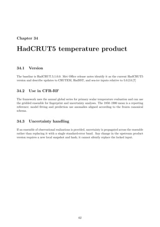 Chapter 34
HadCRUT5 temperature product
34.1 Version
The baseline is HadCRUT.5.1.0.0. Met Office release notes identify it as the current HadCRUT5
version and describe updates to CRUTEM, HadSST, and sea-ice inputs relative to 5.0.2.0.[7]
34.2 Use in CFR-RF
The framework uses the annual global series for primary scalar temperature evaluation and can use
the gridded ensemble for fingerprint and uncertainty analyses. The 1850–1900 mean is a reporting
reference; model fitting and prediction use anomalies aligned according to the frozen canonical
schema.
34.3 Uncertainty handling
If an ensemble of observational realizations is provided, uncertainty is propagated across the ensemble
rather than replacing it with a single standard-error band. Any change in the upstream product
version requires a new local snapshot and hash; it cannot silently replace the locked input.
62
 