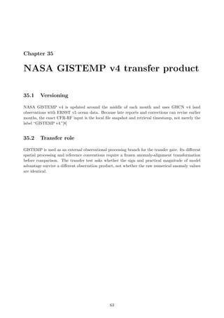 Chapter 35
NASA GISTEMP v4 transfer product
35.1 Versioning
NASA GISTEMP v4 is updated around the middle of each month and uses GHCN v4 land
observations with ERSST v5 ocean data. Because late reports and corrections can revise earlier
months, the exact CFR-RF input is the local file snapshot and retrieval timestamp, not merely the
label “GISTEMP v4.”[8]
35.2 Transfer role
GISTEMP is used as an external observational processing branch for the transfer gate. Its different
spatial processing and reference conventions require a frozen anomaly-alignment transformation
before comparison. The transfer test asks whether the sign and practical magnitude of model
advantage survive a different observation product, not whether the raw numerical anomaly values
are identical.
63
 