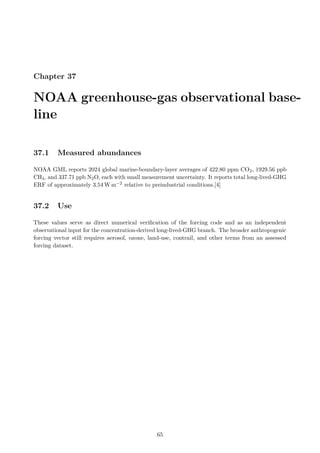 Chapter 37
NOAA greenhouse-gas observational base-
line
37.1 Measured abundances
NOAA GML reports 2024 global marine-boundary-layer averages of 422.80 ppm CO2, 1929.56 ppb
CH4, and 337.71 ppb N2O, each with small measurement uncertainty. It reports total long-lived-GHG
ERF of approximately 3.54 W m−2 relative to preindustrial conditions.[4]
37.2 Use
These values serve as direct numerical verification of the forcing code and as an independent
observational input for the concentration-derived long-lived-GHG branch. The broader anthropogenic
forcing vector still requires aerosol, ozone, land-use, contrail, and other terms from an assessed
forcing dataset.
65
 