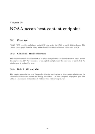 Chapter 38
NOAA ocean heat content endpoint
38.1 Coverage
NOAA NCEI provides global and basin OHC time series for 0–700 m and 0–2000 m layers. The
current public pages describe yearly series through 2025 and subannual values into 2026.[9]
38.2 Canonical transformation
The canonical annual table stores OHC in joules and preserves the source standard error. Source
files expressed in 1022 J are converted by an explicit multiplier and the conversion is unit-tested. No
missing year is replaced by zero.
38.3 Role in G2 and G6
The energy accumulation gate checks the sign and uncertainty of heat-content change and its
consistency with model-implied net energy imbalance. The multi-endpoint fingerprint gate uses
OHC as a mechanism-distinct line of evidence from surface temperature.
66
 