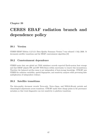 Chapter 39
CERES EBAF radiation branch and
dependence policy
39.1 Version
CERES EBAF Edition 4.2/4.2.1 Data Quality Summary Version 7 was released 1 July 2026. It
documents satellite transitions and the EBAF constrainment algorithm.[10]
39.2 Constrainment dependence
CERES notes that raw global net TOA imbalance exceeds expected Earth-system heat storage
and that EBAF adjusts SW and LW TOA fluxes within uncertainty to remove this inconsistency.
Therefore the balanced net-flux mean is not independent of heat-storage knowledge. CFR-RF uses
CERES for radiation variability, spatial fingerprints, and sensitivity analyses while preventing false
multiplication of independent evidence.
39.3 Satellite transitions
The data-quality document records Terra-only, Terra+Aqua, and NOAA-20-only periods and
climatological adjustments across transitions. CFR-RF marks these change points in the provenance
metadata so that trend diagnostics can test sensitivity to platform transitions.
67
 