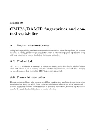 Chapter 40
CMIP6/DAMIP fingerprints and con-
trol variability
40.1 Required experiment classes
Full optimal fingerprinting requires climate-model simulations that isolate forcing classes, for example
historical all-forcing, greenhouse-gas-only, natural-only, or other-anthropogenic experiments, along
with long preindustrial control simulations for internal variability.
40.2 File-level lock
Every netCDF input must be identified by institution, source model, experiment, member/variant
label, grid, version or ESGF tracking identifier, variable, temporal range, and SHA-256. Changing
the model ensemble after observation TEST inspection is prohibited.
40.3 Fingerprint construction
The spatial-temporal fingerprint operator, regridding, masking, area weighting, temporal averaging,
and dimensional reduction are all frozen before the confirmatory observation vector is evaluated. If
a model fingerprint has been selected because it resembles observations, the resulting attribution
must be downgraded or invalidated due to circular selection.
68
 