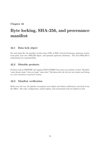 Chapter 42
Byte locking, SHA-256, and provenance
manifest
42.1 Data lock object
For each input file, the manifest records source URL or DOI, retrieval timestamp, upstream version,
local path, byte size, SHA-256 digest, and optional upstream checksum. The local SHA-256 is
authoritative for reproducibility.
42.2 Mutable products
Products such as GISTEMP and ongoing NOAA/CERES time series are routinely revised. Therefore
“same dataset name” does not imply “same data.” Revisions after the lock are new inputs and belong
to a new execution or protocol version.
42.3 Manifest verification
Before any test run, the pipeline recomputes every digest and refuses confirmatory execution if any
file differs. The code, configuration, model registry, and environment lock are hashed as well.
70
 