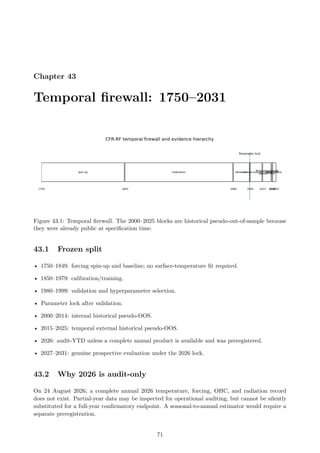 Chapter 43
Temporal firewall: 1750–2031
Figure 43.1: Temporal firewall. The 2000–2025 blocks are historical pseudo-out-of-sample because
they were already public at specification time.
43.1 Frozen split
• 1750–1849: forcing spin-up and baseline; no surface-temperature fit required.
• 1850–1979: calibration/training.
• 1980–1999: validation and hyperparameter selection.
• Parameter lock after validation.
• 2000–2014: internal historical pseudo-OOS.
• 2015–2025: temporal external historical pseudo-OOS.
• 2026: audit-YTD unless a complete annual product is available and was preregistered.
• 2027–2031: genuine prospective evaluation under the 2026 lock.
43.2 Why 2026 is audit-only
On 24 August 2026, a complete annual 2026 temperature, forcing, OHC, and radiation record
does not exist. Partial-year data may be inspected for operational auditing, but cannot be silently
substituted for a full-year confirmatory endpoint. A seasonal-to-annual estimator would require a
separate preregistration.
71
 