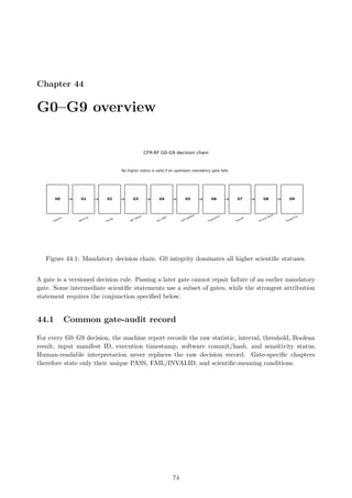 Chapter 44
G0–G9 overview
Figure 44.1: Mandatory decision chain. G0 integrity dominates all higher scientific statuses.
A gate is a versioned decision rule. Passing a later gate cannot repair failure of an earlier mandatory
gate. Some intermediate scientific statements use a subset of gates, while the strongest attribution
statement requires the conjunction specified below.
44.1 Common gate-audit record
For every G0–G9 decision, the machine report records the raw statistic, interval, threshold, Boolean
result, input manifest ID, execution timestamp, software commit/hash, and sensitivity status.
Human-readable interpretation never replaces the raw decision record. Gate-specific chapters
therefore state only their unique PASS, FAIL/INVALID, and scientific-meaning conditions.
74
 