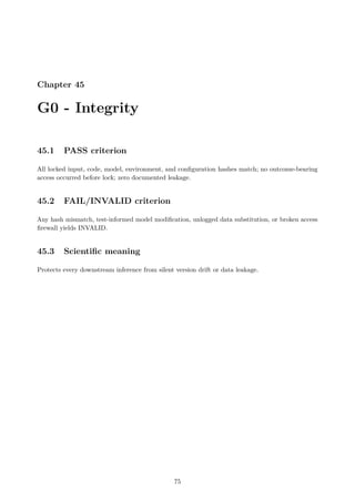 Chapter 45
G0 - Integrity
45.1 PASS criterion
All locked input, code, model, environment, and configuration hashes match; no outcome-bearing
access occurred before lock; zero documented leakage.
45.2 FAIL/INVALID criterion
Any hash mismatch, test-informed model modification, unlogged data substitution, or broken access
firewall yields INVALID.
45.3 Scientific meaning
Protects every downstream inference from silent version drift or data leakage.
75
 