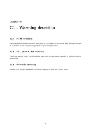 Chapter 46
G1 - Warming detection
46.1 PASS criterion
A positive global-temperature trend with lower 95% confidence bound above zero, reproduced across
at least three frozen temperature products or processing branches.
46.2 FAIL/INVALID criterion
Trend not positive, lower bound includes zero under the registered method, or replication count
below three.
46.3 Scientific meaning
Answers only whether sustained warming is observed; it does not identify cause.
76
 
