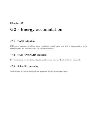 Chapter 47
G2 - Energy accumulation
47.1 PASS criterion
OHC/energy-storage trend has lower confidence bound above zero and is sign-consistent with
model-implied net imbalance over the registered interval.
47.2 FAIL/INVALID criterion
No robust energy accumulation, sign inconsistency, or unresolved unit/reference mismatch.
47.3 Scientific meaning
Separates surface redistribution from persistent whole-system energy gain.
77
 