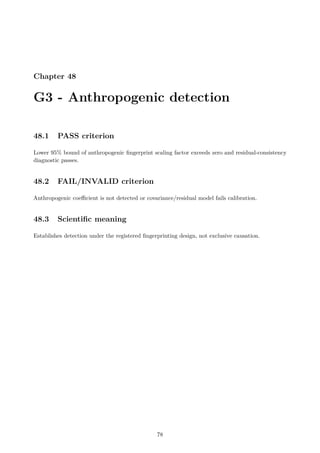 Chapter 48
G3 - Anthropogenic detection
48.1 PASS criterion
Lower 95% bound of anthropogenic fingerprint scaling factor exceeds zero and residual-consistency
diagnostic passes.
48.2 FAIL/INVALID criterion
Anthropogenic coefficient is not detected or covariance/residual model fails calibration.
48.3 Scientific meaning
Establishes detection under the registered fingerprinting design, not exclusive causation.
78
 