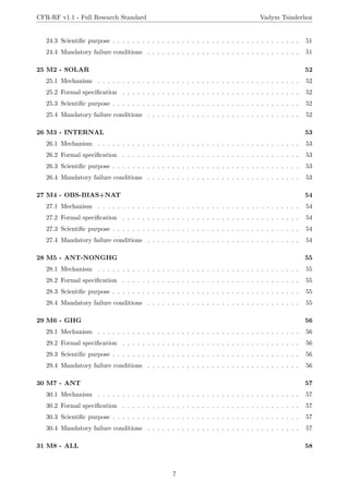 CFR-RF v1.1 - Full Research Standard Vadym Tsinderhoz
24.3 Scientific purpose . . . . . . . . . . . . . . . . . . . . . . . . . . . . . . . . . . . . . . 51
24.4 Mandatory failure conditions . . . . . . . . . . . . . . . . . . . . . . . . . . . . . . . 51
25 M2 - SOLAR 52
25.1 Mechanism . . . . . . . . . . . . . . . . . . . . . . . . . . . . . . . . . . . . . . . . . 52
25.2 Formal specification . . . . . . . . . . . . . . . . . . . . . . . . . . . . . . . . . . . . 52
25.3 Scientific purpose . . . . . . . . . . . . . . . . . . . . . . . . . . . . . . . . . . . . . . 52
25.4 Mandatory failure conditions . . . . . . . . . . . . . . . . . . . . . . . . . . . . . . . 52
26 M3 - INTERNAL 53
26.1 Mechanism . . . . . . . . . . . . . . . . . . . . . . . . . . . . . . . . . . . . . . . . . 53
26.2 Formal specification . . . . . . . . . . . . . . . . . . . . . . . . . . . . . . . . . . . . 53
26.3 Scientific purpose . . . . . . . . . . . . . . . . . . . . . . . . . . . . . . . . . . . . . . 53
26.4 Mandatory failure conditions . . . . . . . . . . . . . . . . . . . . . . . . . . . . . . . 53
27 M4 - OBS-BIAS+NAT 54
27.1 Mechanism . . . . . . . . . . . . . . . . . . . . . . . . . . . . . . . . . . . . . . . . . 54
27.2 Formal specification . . . . . . . . . . . . . . . . . . . . . . . . . . . . . . . . . . . . 54
27.3 Scientific purpose . . . . . . . . . . . . . . . . . . . . . . . . . . . . . . . . . . . . . . 54
27.4 Mandatory failure conditions . . . . . . . . . . . . . . . . . . . . . . . . . . . . . . . 54
28 M5 - ANT-NONGHG 55
28.1 Mechanism . . . . . . . . . . . . . . . . . . . . . . . . . . . . . . . . . . . . . . . . . 55
28.2 Formal specification . . . . . . . . . . . . . . . . . . . . . . . . . . . . . . . . . . . . 55
28.3 Scientific purpose . . . . . . . . . . . . . . . . . . . . . . . . . . . . . . . . . . . . . . 55
28.4 Mandatory failure conditions . . . . . . . . . . . . . . . . . . . . . . . . . . . . . . . 55
29 M6 - GHG 56
29.1 Mechanism . . . . . . . . . . . . . . . . . . . . . . . . . . . . . . . . . . . . . . . . . 56
29.2 Formal specification . . . . . . . . . . . . . . . . . . . . . . . . . . . . . . . . . . . . 56
29.3 Scientific purpose . . . . . . . . . . . . . . . . . . . . . . . . . . . . . . . . . . . . . . 56
29.4 Mandatory failure conditions . . . . . . . . . . . . . . . . . . . . . . . . . . . . . . . 56
30 M7 - ANT 57
30.1 Mechanism . . . . . . . . . . . . . . . . . . . . . . . . . . . . . . . . . . . . . . . . . 57
30.2 Formal specification . . . . . . . . . . . . . . . . . . . . . . . . . . . . . . . . . . . . 57
30.3 Scientific purpose . . . . . . . . . . . . . . . . . . . . . . . . . . . . . . . . . . . . . . 57
30.4 Mandatory failure conditions . . . . . . . . . . . . . . . . . . . . . . . . . . . . . . . 57
31 M8 - ALL 58
7
 