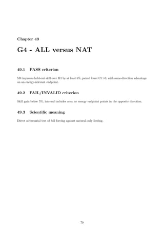 Chapter 49
G4 - ALL versus NAT
49.1 PASS criterion
M8 improves held-out skill over M1 by at least 5%, paired lower CI 0, with same-direction advantage
on an energy-relevant endpoint.
49.2 FAIL/INVALID criterion
Skill gain below 5%, interval includes zero, or energy endpoint points in the opposite direction.
49.3 Scientific meaning
Direct adversarial test of full forcing against natural-only forcing.
79
 