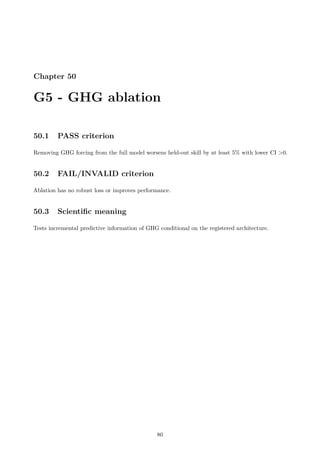 Chapter 50
G5 - GHG ablation
50.1 PASS criterion
Removing GHG forcing from the full model worsens held-out skill by at least 5% with lower CI 0.
50.2 FAIL/INVALID criterion
Ablation has no robust loss or improves performance.
50.3 Scientific meaning
Tests incremental predictive information of GHG conditional on the registered architecture.
80
 