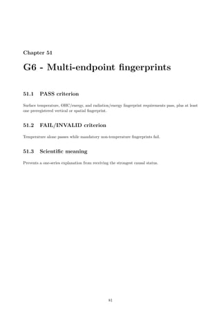 Chapter 51
G6 - Multi-endpoint fingerprints
51.1 PASS criterion
Surface temperature, OHC/energy, and radiation/energy fingerprint requirements pass, plus at least
one preregistered vertical or spatial fingerprint.
51.2 FAIL/INVALID criterion
Temperature alone passes while mandatory non-temperature fingerprints fail.
51.3 Scientific meaning
Prevents a one-series explanation from receiving the strongest causal status.
81
 