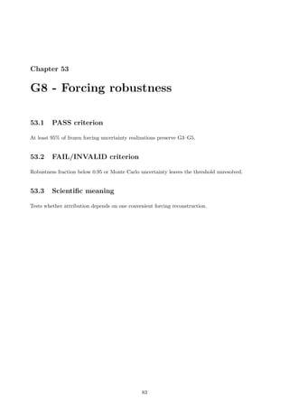 Chapter 53
G8 - Forcing robustness
53.1 PASS criterion
At least 95% of frozen forcing uncertainty realizations preserve G3–G5.
53.2 FAIL/INVALID criterion
Robustness fraction below 0.95 or Monte Carlo uncertainty leaves the threshold unresolved.
53.3 Scientific meaning
Tests whether attribution depends on one convenient forcing reconstruction.
83
 