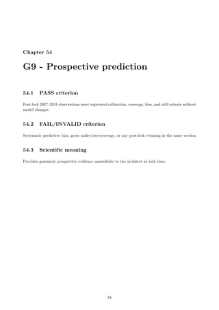 Chapter 54
G9 - Prospective prediction
54.1 PASS criterion
Post-lock 2027–2031 observations meet registered calibration, coverage, bias, and skill criteria without
model changes.
54.2 FAIL/INVALID criterion
Systematic predictive bias, gross under/overcoverage, or any post-lock retuning in the same version.
54.3 Scientific meaning
Provides genuinely prospective evidence unavailable to the architect at lock time.
84
 