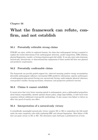 Chapter 56
What the framework can refute, con-
firm, and not establish
56.1 Potentially refutable strong claims
CFR-RF can reject, within its registered domain, the claim that anthropogenic forcing is required to
explain the tested observations if the anthropogenic detection, model competition, GHG ablation,
physical fingerprints, transfer, or forcing-robustness gates fail validly. It can also reject solar-dominant,
natural-only, internal-only, or observational-bias explanations if those models fail their own physical
and predictive requirements.
56.2 Potentially confirmable claims
The framework can provide graded support for: observed warming; positive energy accumulation;
detectable anthropogenic influence; incremental GHG predictive information; superior performance
of anthropogenic-plus-natural forcing over natural-only forcing; multi-endpoint physical coherence;
cross-product transfer; forcing-uncertainty robustness; and prospective predictive survival.
56.3 Claims it cannot establish
It cannot prove that every future warming episode is anthropogenic, prove a philosophical proposition
about human responsibility, identify optimal climate policy, assign legal liability, or infer local event
causation without additional event-specific methodology. It also cannot turn failure to detect an
effect into proof of exactly zero effect.
56.4 Interpretation of a natural-only victory
A scientifically meaningful natural-only victory requires M1 or M2 to outperform the full model
under the same complexity rules while explaining OHC and relevant fingerprints. Mere failure of M8
does not grant victory to M1 or M2. The alternative must itself pass a predeclared set of tests.
86
 