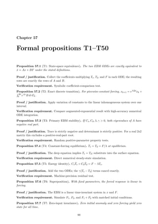Chapter 57
Formal propositions T1–T50
Proposition 57.1 (T1: State-space equivalence). The two EBM ODEs are exactly equivalent to
ẋ = Ax + BF under the stated definitions.
Proof / justification. Collect the coefficients multiplying Ts, Td, and F in each ODE; the resulting
rows are exactly the rows of A and B.
Verification requirement. Symbolic coefficient-comparison test.
Proposition 57.2 (T2: Exact discrete transition). For piecewise-constant forcing, xk+1 = eA∆txk +
R ∆t
0 eAτ B dτFk.
Proof / justification. Apply variation of constants to the linear inhomogeneous system over one
interval.
Verification requirement. Compare augmented-exponential result with high-accuracy numerical
ODE integration.
Proposition 57.3 (T3: Primary EBM stability). If Cs, Cd, λ, γ  0, both eigenvalues of A have
negative real part.
Proof / justification. Trace is strictly negative and determinant is strictly positive. For a real 2x2
matrix this excludes a positive-real-part root.
Verification requirement. Random positive-parameter property tests.
Proposition 57.4 (T4: Constant-forcing equilibrium). Ts = Td = F/λ at equilibrium.
Proof / justification. The deep equation implies Ts = Td; substitute into the surface equation.
Verification requirement. Direct numerical steady-state simulation.
Proposition 57.5 (T5: Energy identity). CsṪs + CdṪd = F − λTs.
Proof / justification. Add the two ODEs; the γ(Ts − Td) terms cancel exactly.
Verification requirement. Machine-precision residual test.
Proposition 57.6 (T6: Superposition). With fixed parameters, the forced response is linear in
forcing.
Proof / justification. The EBM is a linear time-invariant system in x and F.
Verification requirement. Simulate F1, F2, and F1 + F2 with matched initial conditions.
Proposition 57.7 (T7: Zero-input invariance). Zero initial anomaly and zero forcing yield zero
state for all time.
88
 