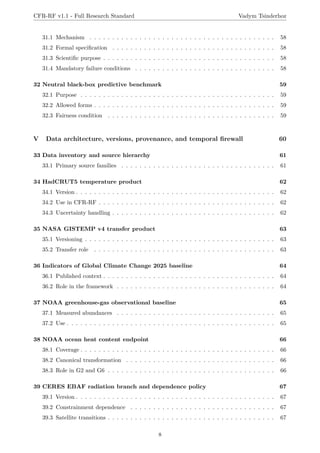 CFR-RF v1.1 - Full Research Standard Vadym Tsinderhoz
31.1 Mechanism . . . . . . . . . . . . . . . . . . . . . . . . . . . . . . . . . . . . . . . . . 58
31.2 Formal specification . . . . . . . . . . . . . . . . . . . . . . . . . . . . . . . . . . . . 58
31.3 Scientific purpose . . . . . . . . . . . . . . . . . . . . . . . . . . . . . . . . . . . . . . 58
31.4 Mandatory failure conditions . . . . . . . . . . . . . . . . . . . . . . . . . . . . . . . 58
32 Neutral black-box predictive benchmark 59
32.1 Purpose . . . . . . . . . . . . . . . . . . . . . . . . . . . . . . . . . . . . . . . . . . . 59
32.2 Allowed forms . . . . . . . . . . . . . . . . . . . . . . . . . . . . . . . . . . . . . . . . 59
32.3 Fairness condition . . . . . . . . . . . . . . . . . . . . . . . . . . . . . . . . . . . . . 59
V Data architecture, versions, provenance, and temporal firewall 60
33 Data inventory and source hierarchy 61
33.1 Primary source families . . . . . . . . . . . . . . . . . . . . . . . . . . . . . . . . . . 61
34 HadCRUT5 temperature product 62
34.1 Version . . . . . . . . . . . . . . . . . . . . . . . . . . . . . . . . . . . . . . . . . . . . 62
34.2 Use in CFR-RF . . . . . . . . . . . . . . . . . . . . . . . . . . . . . . . . . . . . . . . 62
34.3 Uncertainty handling . . . . . . . . . . . . . . . . . . . . . . . . . . . . . . . . . . . . 62
35 NASA GISTEMP v4 transfer product 63
35.1 Versioning . . . . . . . . . . . . . . . . . . . . . . . . . . . . . . . . . . . . . . . . . . 63
35.2 Transfer role . . . . . . . . . . . . . . . . . . . . . . . . . . . . . . . . . . . . . . . . 63
36 Indicators of Global Climate Change 2025 baseline 64
36.1 Published context . . . . . . . . . . . . . . . . . . . . . . . . . . . . . . . . . . . . . . 64
36.2 Role in the framework . . . . . . . . . . . . . . . . . . . . . . . . . . . . . . . . . . . 64
37 NOAA greenhouse-gas observational baseline 65
37.1 Measured abundances . . . . . . . . . . . . . . . . . . . . . . . . . . . . . . . . . . . 65
37.2 Use . . . . . . . . . . . . . . . . . . . . . . . . . . . . . . . . . . . . . . . . . . . . . . 65
38 NOAA ocean heat content endpoint 66
38.1 Coverage . . . . . . . . . . . . . . . . . . . . . . . . . . . . . . . . . . . . . . . . . . . 66
38.2 Canonical transformation . . . . . . . . . . . . . . . . . . . . . . . . . . . . . . . . . 66
38.3 Role in G2 and G6 . . . . . . . . . . . . . . . . . . . . . . . . . . . . . . . . . . . . . 66
39 CERES EBAF radiation branch and dependence policy 67
39.1 Version . . . . . . . . . . . . . . . . . . . . . . . . . . . . . . . . . . . . . . . . . . . . 67
39.2 Constrainment dependence . . . . . . . . . . . . . . . . . . . . . . . . . . . . . . . . 67
39.3 Satellite transitions . . . . . . . . . . . . . . . . . . . . . . . . . . . . . . . . . . . . . 67
8
 