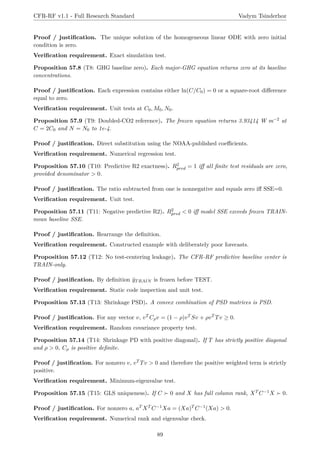 CFR-RF v1.1 - Full Research Standard Vadym Tsinderhoz
Proof / justification. The unique solution of the homogeneous linear ODE with zero initial
condition is zero.
Verification requirement. Exact simulation test.
Proposition 57.8 (T8: GHG baseline zero). Each major-GHG equation returns zero at its baseline
concentrations.
Proof / justification. Each expression contains either ln(C/C0) = 0 or a square-root difference
equal to zero.
Verification requirement. Unit tests at C0, M0, N0.
Proposition 57.9 (T9: Doubled-CO2 reference). The frozen equation returns 3.93414 W m−2 at
C = 2C0 and N = N0 to 1e-4.
Proof / justification. Direct substitution using the NOAA-published coefficients.
Verification requirement. Numerical regression test.
Proposition 57.10 (T10: Predictive R2 exactness). R2
pred = 1 iff all finite test residuals are zero,
provided denominator  0.
Proof / justification. The ratio subtracted from one is nonnegative and equals zero iff SSE=0.
Verification requirement. Unit test.
Proposition 57.11 (T11: Negative predictive R2). R2
pred  0 iff model SSE exceeds frozen TRAIN-
mean baseline SSE.
Proof / justification. Rearrange the definition.
Verification requirement. Constructed example with deliberately poor forecasts.
Proposition 57.12 (T12: No test-centering leakage). The CFR-RF predictive baseline center is
TRAIN-only.
Proof / justification. By definition ȳTRAIN is frozen before TEST.
Verification requirement. Static code inspection and unit test.
Proposition 57.13 (T13: Shrinkage PSD). A convex combination of PSD matrices is PSD.
Proof / justification. For any vector v, vT Cρv = (1 − ρ)vT Sv + ρvT Tv ≥ 0.
Verification requirement. Random covariance property test.
Proposition 57.14 (T14: Shrinkage PD with positive diagonal). If T has strictly positive diagonal
and ρ  0, Cρ is positive definite.
Proof / justification. For nonzero v, vT Tv  0 and therefore the positive weighted term is strictly
positive.
Verification requirement. Minimum-eigenvalue test.
Proposition 57.15 (T15: GLS uniqueness). If C ≻ 0 and X has full column rank, XT C−1X ≻ 0.
Proof / justification. For nonzero a, aT XT C−1Xa = (Xa)T C−1(Xa)  0.
Verification requirement. Numerical rank and eigenvalue check.
89
 