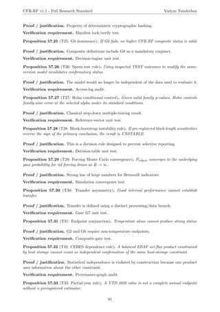 CFR-RF v1.1 - Full Research Standard Vadym Tsinderhoz
Proof / justification. Property of deterministic cryptographic hashing.
Verification requirement. Manifest lock/verify test.
Proposition 57.25 (T25: G0 dominance). If G0 fails, no higher CFR-RF composite status is valid.
Proof / justification. Composite definitions include G0 as a mandatory conjunct.
Verification requirement. Decision-engine unit test.
Proposition 57.26 (T26: Spent-test rule). Using inspected TEST outcomes to modify the same-
version model invalidates confirmatory status.
Proof / justification. The model would no longer be independent of the data used to evaluate it.
Verification requirement. Access-log audit.
Proposition 57.27 (T27: Holm conditional control). Given valid family p-values, Holm controls
family-wise error at the selected alpha under its standard conditions.
Proof / justification. Classical step-down multiple-testing result.
Verification requirement. Reference-vector unit test.
Proposition 57.28 (T28: Block-bootstrap instability rule). If pre-registered block-length sensitivities
reverse the sign of the primary conclusion, the result is UNSTABLE.
Proof / justification. This is a decision rule designed to prevent selective reporting.
Verification requirement. Decision-table unit test.
Proposition 57.29 (T29: Forcing Monte Carlo convergence). Probust converges to the underlying
pass probability for iid forcing draws as R → ∞.
Proof / justification. Strong law of large numbers for Bernoulli indicators.
Verification requirement. Simulation convergence test.
Proposition 57.30 (T30: Transfer asymmetry). Good internal performance cannot establish
transfer.
Proof / justification. Transfer is defined using a distinct processing/data branch.
Verification requirement. Gate G7 unit test.
Proposition 57.31 (T31: Endpoint conjunction). Temperature alone cannot produce strong status.
Proof / justification. G2 and G6 require non-temperature endpoints.
Verification requirement. Composite-gate test.
Proposition 57.32 (T32: CERES dependence rule). A balanced EBAF net-flux product constrained
by heat storage cannot count as independent confirmation of the same heat-storage constraint.
Proof / justification. Statistical independence is violated by construction because one product
uses information about the other constraint.
Verification requirement. Provenance-graph audit.
Proposition 57.33 (T33: Partial-year rule). A YTD 2026 value is not a complete annual endpoint
without a preregistered estimator.
91
 