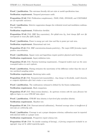 CFR-RF v1.1 - Full Research Standard Vadym Tsinderhoz
Proof / justification. The outcomes literally did not exist at model specification time.
Verification requirement. Temporal provenance audit.
Proposition 57.42 (T42: Publication completeness). PASS, FAIL, INVALID, and UNSTABLE
are all reportable outcomes.
Proof / justification. Selective suppression changes the evidential record and invalidates confirma-
tory reporting.
Verification requirement. Publication checklist.
Proposition 57.43 (T43: OHC flux conversion). For global area AE, heat change ∆H over ∆t
corresponds to mean flux ∆H/(AE∆t).
Proof / justification. Power is energy per unit time and flux is power per unit area.
Verification requirement. Dimensional unit test.
Proposition 57.44 (T44: ERF concentration-domain positivity). The major-GHG formulas require
positive concentrations.
Proof / justification. Square roots and logarithms require positive physical mole fractions.
Verification requirement. Input-validation tests.
Proposition 57.45 (T45: Pairwise bootstrap requirement). Compared models must use the same
resampled indices in each replicate.
Proof / justification. Pairing estimates the uncertainty of the difference rather than the sum of
two unrelated sampling noises.
Verification requirement. Bootstrap index audit.
Proposition 57.46 (T46: Parameter-lock immutability). Any change to thresholds, model channels,
or endpoint definitions after lock creates a new version.
Proof / justification. The confirmatory estimand is defined by the frozen configuration.
Verification requirement. Hash comparison.
Proposition 57.47 (T47: Data-version identity). An upstream revision with the same filename but
different bytes is a new CFR-RF data object.
Proof / justification. CFR-RF data identity is byte-level plus metadata identity.
Verification requirement. Manifest test.
Proposition 57.48 (T48: Forecast-interval calibration). Nominal coverage alone is insufficient if
intervals are arbitrarily wide.
Proof / justification. Coverage is not a proper sharpness criterion; calibration must be reported
with interval width or a proper score.
Verification requirement. Prospective report schema test.
Proposition 57.49 (T49: No double counting of forcing). A forcing component included in an
aggregate may not be added separately again.
93
 
